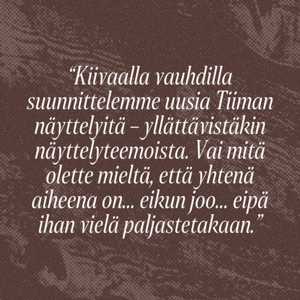 Sitaatti: Kiivaalla vauhdilla suunnittelemme uusia Tiiman näyttelyitä – yllättävistäkin näyttelyteemoista. Vai mitä olette mieltä, että yhtenä aiheena on… eikun joo… eipä ihan vielä paljastetakaan.