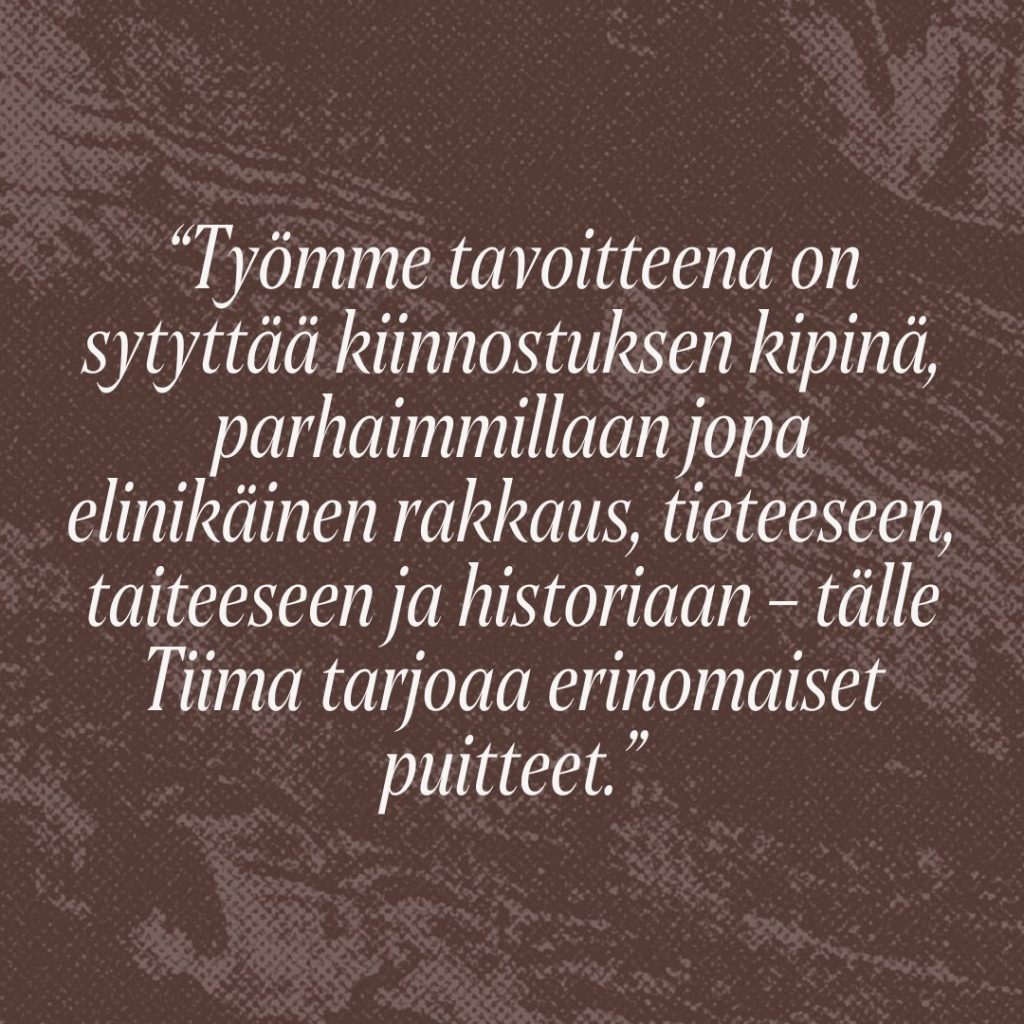 Sitaatti: Työmme tavoitteena on sytyttää kiinnostuksen kipinä, parhaimmillaan jopa elinikäinen rakkaus, tieteeseen, taiteeseen ja historiaan – tälle Tiima tarjoaa erinomaiset puitteet.