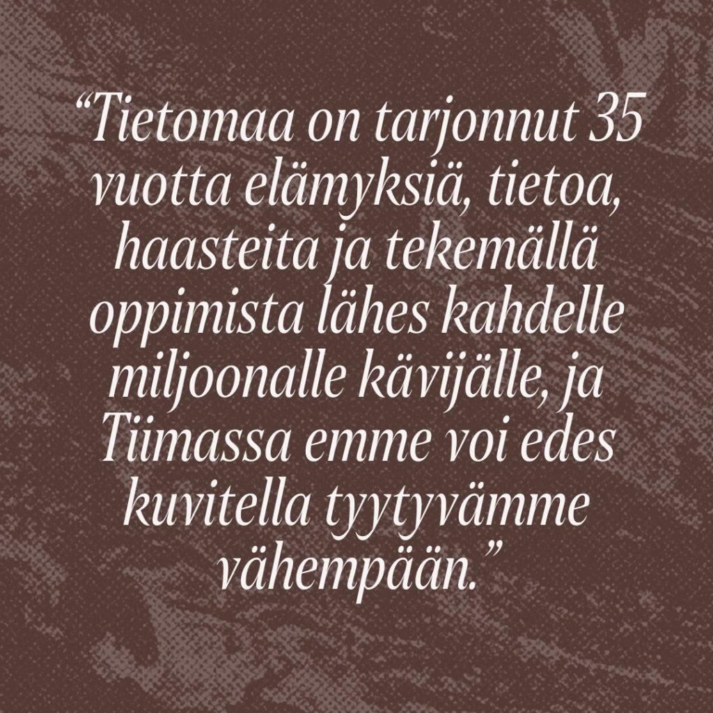 Sitaatti: Tietomaa on tarjonnut 35 vuotta elämyksiä, tietoa, haasteita ja tekemällä oppimista lähes kahdelle miljoonalle kävijälle, ja Tiimassa emme voi edes kuvitella tyytyvämme vähempään.